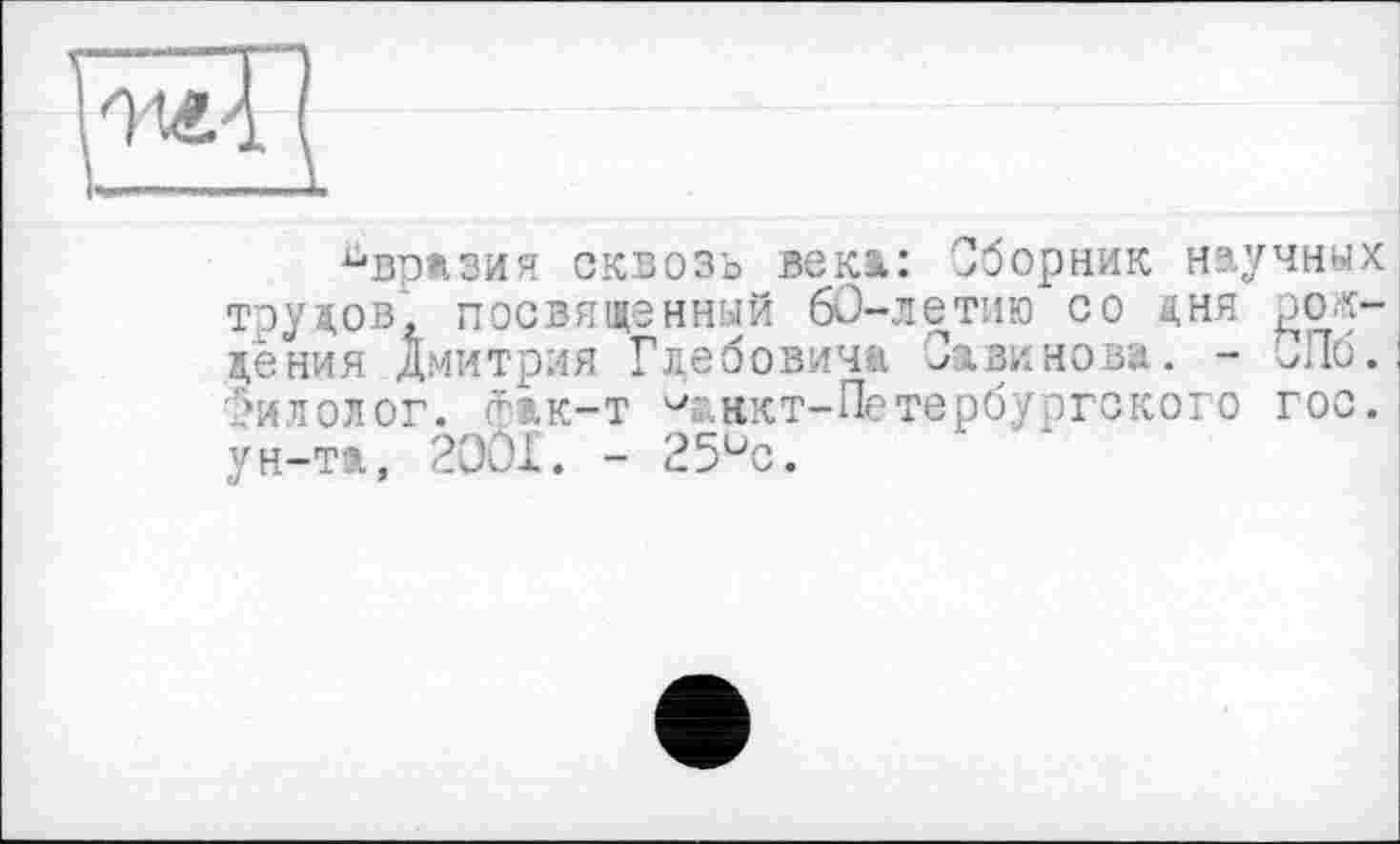 ﻿Евразия сквозь века: Сборник научных трудов, посвященный 60-летию со дня рождения Дмитрия Глебовича Савинова. - Лб. ,‘илолог. гэ.к—т ^нкт-Петербургского гос. ун-та, 2OÔX. - 25üc.